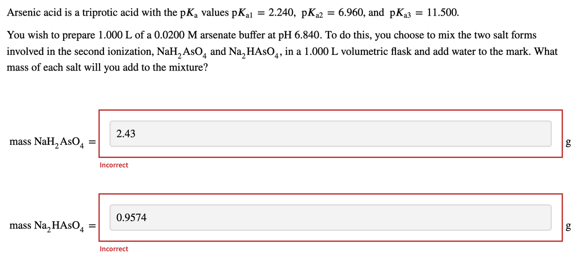 Arsenic acid is a triprotic acid with the pKą values pKa1 = 2.240, pK₂2
=
6.960, and pKa3 = 11.500.
You wish to prepare 1.000 L of a 0.0200 M arsenate buffer at pH 6.840. To do this, you choose to mix the two salt forms
involved in the second ionization, NaH₂AsO and Na₂HASO4, in a 1.000 L volumetric flask and add water to the mark. What
mass of each salt will you add to the mixture?
4
2.43
mass NaH₂ AsO4
mass Na₂ HASO4
=
=
Incorrect
0.9574
Incorrect
6.0
g
6.0
g