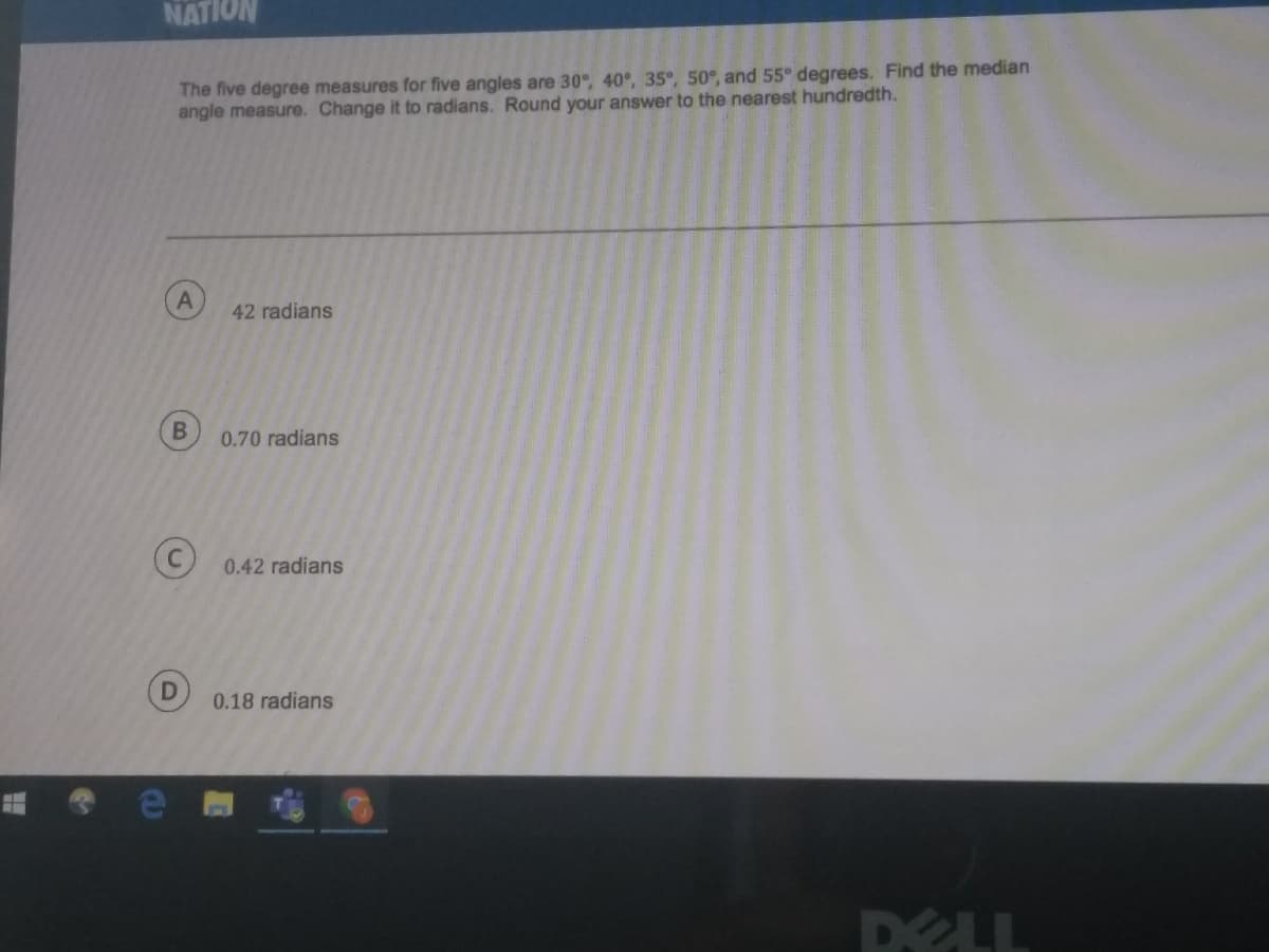 NATION
The five degree measures for five angles are 30°, 40°, 35°, 50°, and 55° degrees. Find the median
angle measure. Change it to radians. Round your answer to the nearest hundredth.
42 radians
0.70 radians
(C 0.42 radians
0.18 radians
DELL
