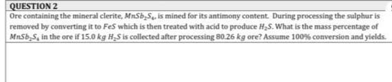 QUESTION 2
Ore containing the mineral clerite, MnSb,Sq, is mined for its antimony content. During processing the sulphur is
removed by converting it to FeS which is then treated with acid to produce H,S. What is the mass percentage of
MnSb,S, in the ore if 15.0 kg H-S is collected after processing 80.26 kg ore? Assume 100% conversion and yields.
