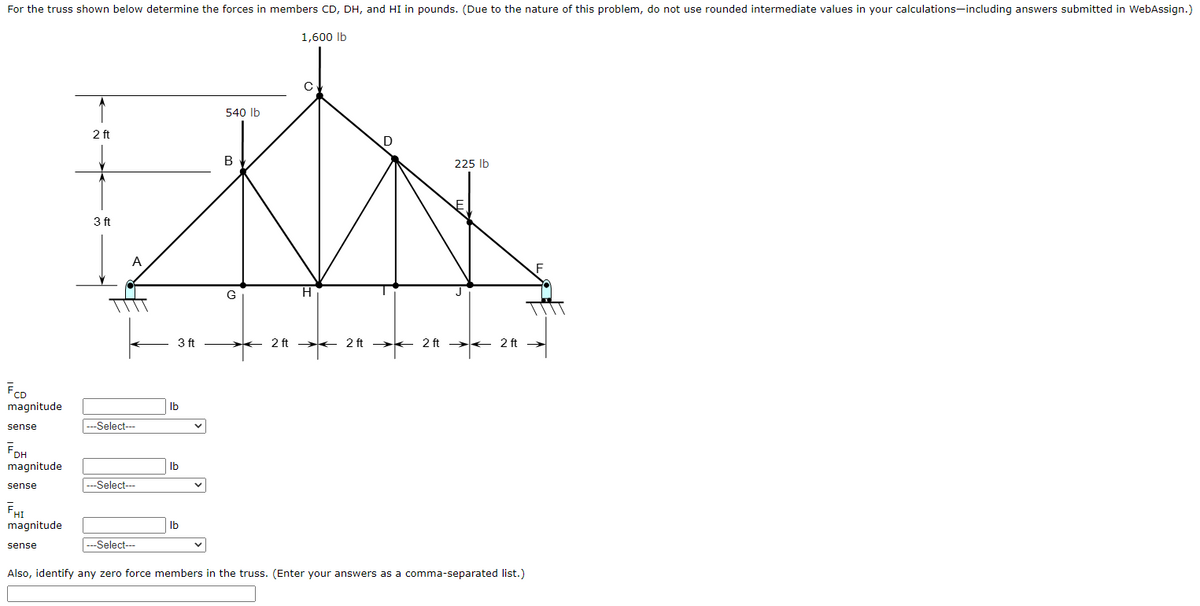 For the truss shown below determine the forces in members CD, DH, and HI in pounds. (Due to the nature of this problem, do not use rounded intermediate values in your calculations-including answers submitted in WebAssign.)
1,600 lb
540 Ib
2 ft
В
225 Ib
3 ft
G
H
3 ft
2 ft
2 ft
2 ft
2 ft
FCD
magnitude
Ib
sense
---Select---
FDH
magnitude
Ib
sense
---Select---
FHI
magnitude
Ib
---Select---
sense
Also, identify any zero force members in the truss. (Enter your answers as a comma-separated list.)
