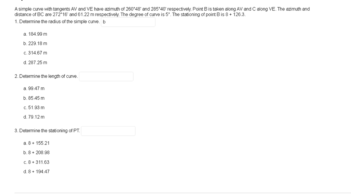 A simple curve with tangents AV and VE have azimuth of 260°48' and 285°40' respectively. Point B is taken along AV and C along VE. The azimuth and
distance of BC are 272 16' and 61.22 m respectively. The degree of curve is 5°. The stationing of point B is 8 + 126.3.
1. Determine the radius of the simple curve. b
a. 184.99 m
b. 229.18 m
c. 314.67 m
d. 287.25 m
2. Determine the length of curve.
a. 99.47 m
b. 85.45 m
c. 51.93 m
d. 79.12 m
3. Determine the stationing of PT.
a. 8 + 155.21
b. 8 + 208.98
c. 8 + 311.63
d. 8 + 194.47
