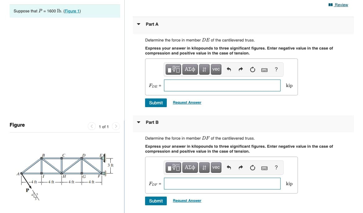 I Review
Suppose that P = 1600 lb. (Figure 1)
Part A
Determine the force in member DE of the cantilevered truss.
Express your answer in kilopounds to three significant figures. Enter negative value in the case of
compression and positive value in the case of tension.
να ΑΣ
It vec
FDE =
kip
Submit
Request Answer
Part B
Figure
< 1 of 1>
Determine the force in member DF of the cantilevered truss.
Express your answer in kilopounds to three significant figures. Enter negative value in the case of
compression and positive value in the case of tension.
3 ft
Nν ΑΣφ
It
vec
IG
-4 ft
4 ft
4 ft
4 ft
FdF =
kip
Submit
Request Answer
