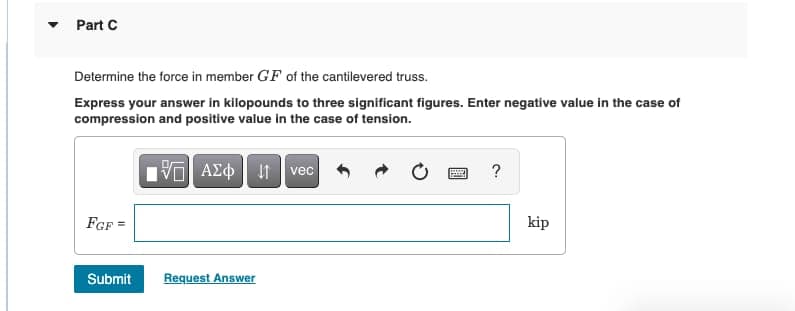 Part C
Determine the force in member GF of the cantilevered truss.
Express your answer in kilopounds to three significant figures. Enter negative value in the case of
compression and positive value in the case of tension.
vec
?
FGF =
kip
Submit
Request Answer
