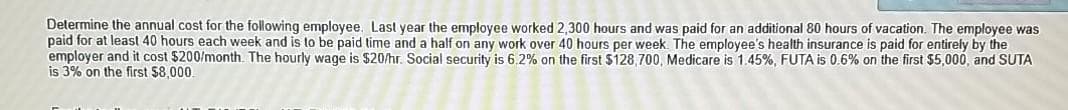 Determine the annual cost for the following employee. Last year the employee worked 2,300 hours and was paid for an additional 80 hours of vacation. The employee was
paid for at least 40 hours each week and is to be paid time and a half on any work over 40 hours per week. The employee's health insurance is paid for entirely by the
employer and it cost $200/month. The hourly wage is $20/hr. Social security is 6.2% on the first $128,700, Medicare is 1.45%, FUTA is 0.6% on the first $5,000, and SUTA
is 3% on the first $8.000
