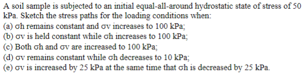 A soil sample is subjected to an initial equal-all-around hydrostatic state of stress of 50
kPa. Sketch the stress paths for the loading conditions when:
(a) oh remains constant and ov increases to 100 kPa;
(b) ov is held constant while oh increases to 100 kPa;
(c) Both oh and ov are increased to 100 kPa;
(d) ov remains constant while oh decreases to 10 kPa;
(e) ov is increased by 25 kPa at the same time that oh is decreased by 25 kPa.
