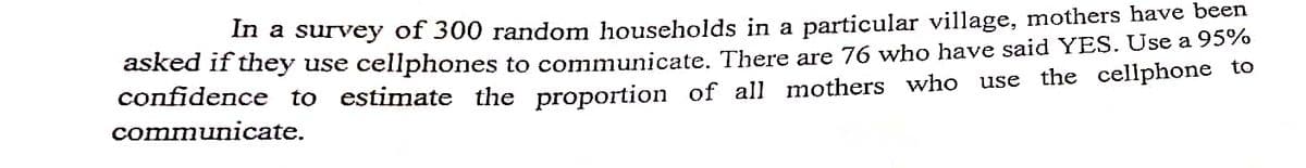 In a survey of 300 random households in a particular village, mothers have been
asked if they use cellphones to communicate. There are 76 who have said YES. Use a 95%
confidence to estimate the proportion of all mothers who use the cellphone to
communicate.