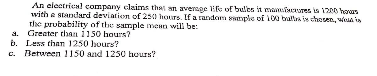 An electrical company claims that an average life of bulbs it manufactures is 1200 hours
with a standard deviation of 250 hours. If a random sample of 100 bulbs is chosen, what is
the probability of the sample mean will be:
a.
Greater than 1150 hours?
b. Less than 1250 hours?
C. Between 1150 and 1250 hours?