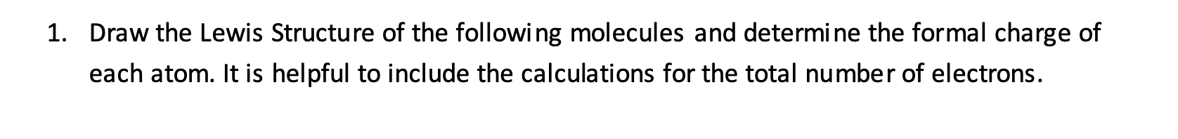 1. Draw the Lewis Structure of the following molecules and determine the formal charge of
each atom. It is helpful to include the calculations for the total number of electrons.
