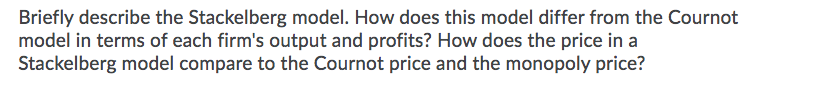 Briefly describe the Stackelberg model. How does this model differ from the Cournot
model in terms of each firm's output and profits? How does the price in a
Stackelberg model compare to the Cournot price and the monopoly price?
