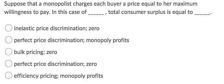 Suppose that a monopolist charges each buyer a price equal to her maximum
willingness to pay. In this case of
_--- , total consumer surplus is equal to
inelastic price discrimination; zero
perfect price discrimination; monopoly profits
bulk pricing; zero
perfect price discrimination; zero
efficiency pricing; monopoly profits
