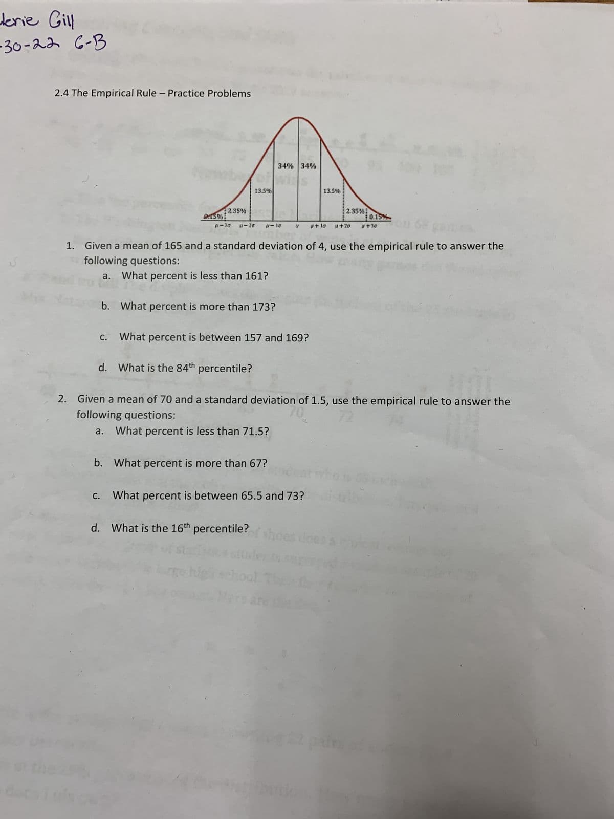 derie Gill
·30-22 6-B
de
2.4 The Empirical Rule - Practice Problems
C.
0.15%
d.
2.35%
C.
b. What percent is more than 173?
13.5%
0-Zo p-10
1. Given a mean of 165 and a standard deviation of 4, use the empirical rule to answer the
following questions:
What percent is less than 161?
What is the 84th percentile?
34% 34%
What percent is between 157 and 169?
b. What percent is more than 67?
d. What is the 16th percentile?
Y #+18 0+20
What percent is between 65.5 and 73?
13.5%
2. Given a mean of 70 and a standard deviation of 1.5, use the empirical rule to answer the
following questions:
72
a. What percent is less than 71.5?
hoe
2.35%!
butio
0.15%
that