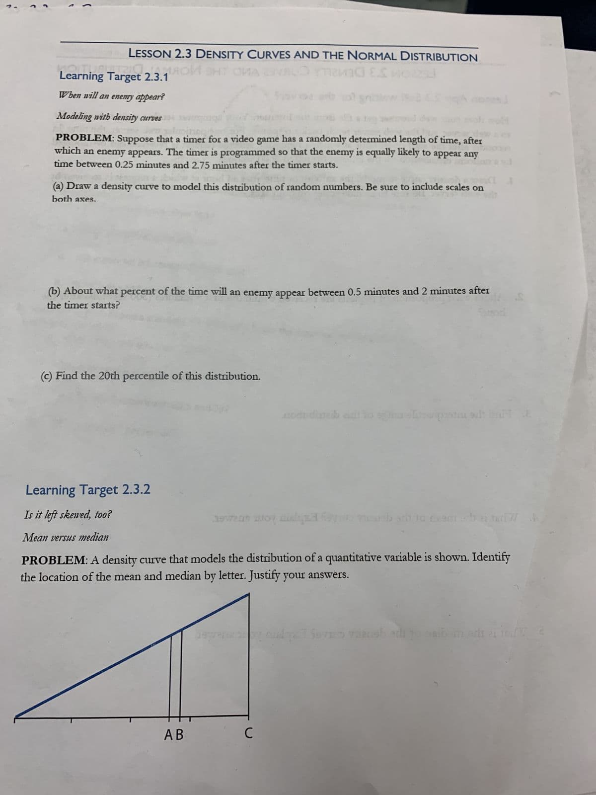 LESSON 2.3 DENSITY CURVES AND THE NORMAL DISTRIBUTION
vad E.C
23J
Learning Target 2.3.190 ST A VALOR
When will an enemy appear?
Modeling with density curves
PROBLEM: Suppose that a timer for a video game has a randomly determined length of time, after
which an enemy appears. The timer is programmed so that the enemy is equally likely to appear any
time between 0.25 minutes and 2.75 minutes after the timer starts.
ta
35715
(a) Draw a density curve to model this distribution of random numbers. Be sure to include scales on
both axes.
(b) About what percent of the time will an enemy appear between 0.5 minutes and 2 minutes after
the timer starts?
(c) Find the 20th percentile of this distribution.
AB
Learning Target 2.3.2
Is it left skewed, too?
Mean versus median
PROBLEM: A density curve that models the distribution of a quantitative variable is shown. Identify
the location of the mean and median by letter. Justify your answers.
hewan way agad yun mubarb 10 Les
10 Leam -
197
con diweb eidt to seamlinerpasta el bat E
C
A
bei [W
tar 7/
+ b ei
I Severn
quelqx7 Sevim zlansh add to ai morit ei to