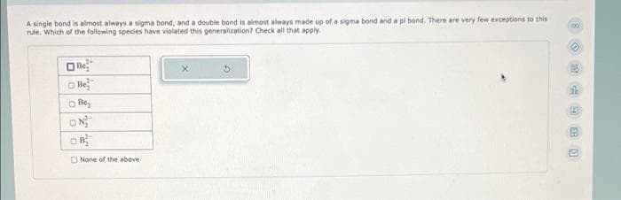 A single bond is almost always a sigma bond, and a double bond is almost always made up of a sigma bond and a pi bond. There are very few exceptions to this
rule. Which of the following species have violated this generalization? Check all that apply.
Be
Be
Be₂
ON
None of the above
7:30 Ü