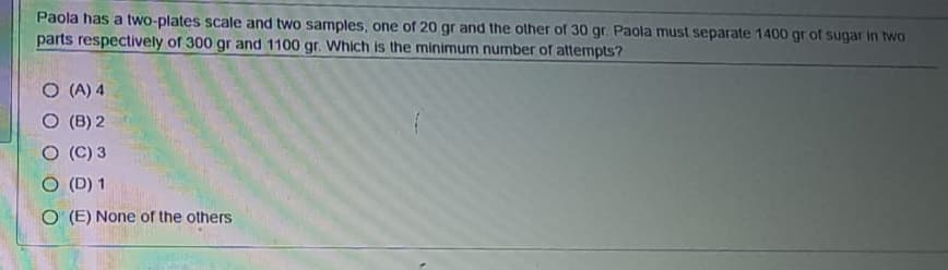 Paola has a two-plates scale and two samples, one of 20 gr and the other of 30 gr. Paola must separate 1400 gr of sugar in two
parts respectively of 300 gr and 1100 gr. Which is the minimum number of attempts?
O (A) 4
O (B) 2
(C) 3
O (D) 1
O (E) None of the others

