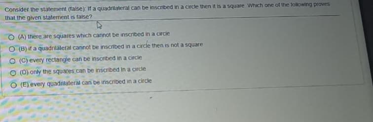 Consider the statement (false) If a quadrilateral can be inscnbed in a circle then it is a square Which one of the foilowing proves
that the given statement is false?
O (A) there are squares which cannot be inscribed in a circle
O (B) if a quadrilaleral cannot be inscribed in a circle then is not a square
O (C) every rectangle can be inscribed in a circle
O (D) only the squares can be inscribed in a circle
O (E) every quadrilateral can be inscribed in a circle
