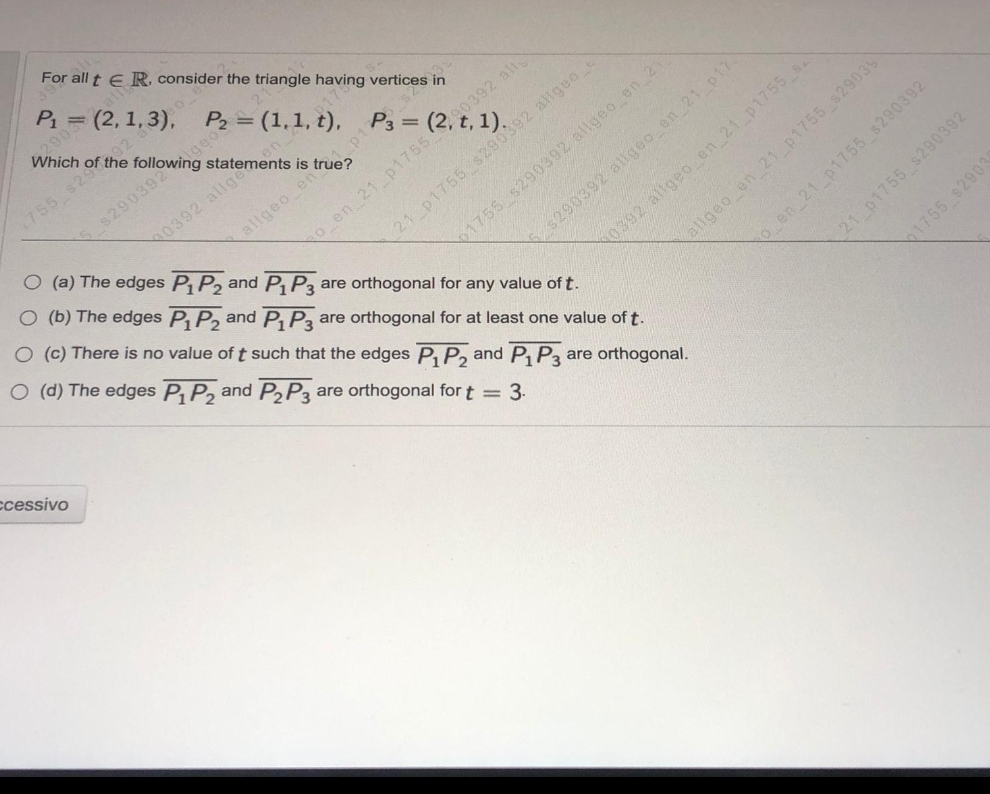 (2+ 1)-
For all t e R. consider the triangle having vertices in
E.
P1
= (2, 1,3), P2 = (1,1, t),
Which of the
92 6
755 s29
geos
P3 =
all
allgeo en
O (b) The edges P, P, and P, Pa are orthogonal for at least one value of t.
O (a) The edges P P2 and P P3 are orthogonal for any value of t.
0392 allge
en 21 p1755
0392 allgeo en 21 p1755 s.
allgeo en 21 p1755 s2903
6 en 21 p1755 s290392
O (c) There is no value of t such that the edges P, P, and P, P3
21 p1755 s290392 allgeo e
O (d) The edges P P2 and P2P3 are orthogonal for t = 3.
1755 s290392 allgeo en 21
$290392 allgeo en 21 p17.
ccessivo
21 p1755 s290392
are orthogonal.
1755 $2903

