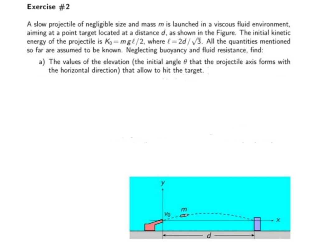 Exercise #2
A slow projectile of negligible size and mass m is launched in a viscous fluid environment,
aiming at a point target located at a distance d, as shown in the Figure. The initial kinetic
energy of the projectile is Ko = mgl/2, where (= 2d/ /3. All the quantities mentioned
so far are assumed to be known. Neglecting buoyancy and fluid resistance, find:
a) The values of the elevation (the initial angle 0 that the projectile axis forms with
the horizontal direction) that allow to hit the target.
VO
