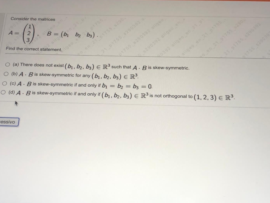 Consider the matrices
()
A =
s92 aeo on
2 altge
Find the correct statement.
en 21 p
(b b2 b3)
B =
21 p1755 6290392
O (b) A- Bis skew-symmetric for any (b, b, b3) E R.
Cigeo e 21 p1755
o en 21 p1755 s290
O (a) There does not exist (b , b2, b3) E R³ such that A- Bis skew-symmetric.
1755 8290392 allgeo
E$290392 allgeo en
0392 aiigeo en 21 p1
allgeo en 21 p1755
O (c) A - B is skew-symmetric if and only if bị
O (d) A. Bis skew-symmetric if and only if (b1, b2, b3) E R3 is not orthogonal to
o en 21 p1755 290
21 p1755 290392
1755 s29039
cessivo
= b2 = b3 = 0.
%3D
(1, 2, 3) E R.
