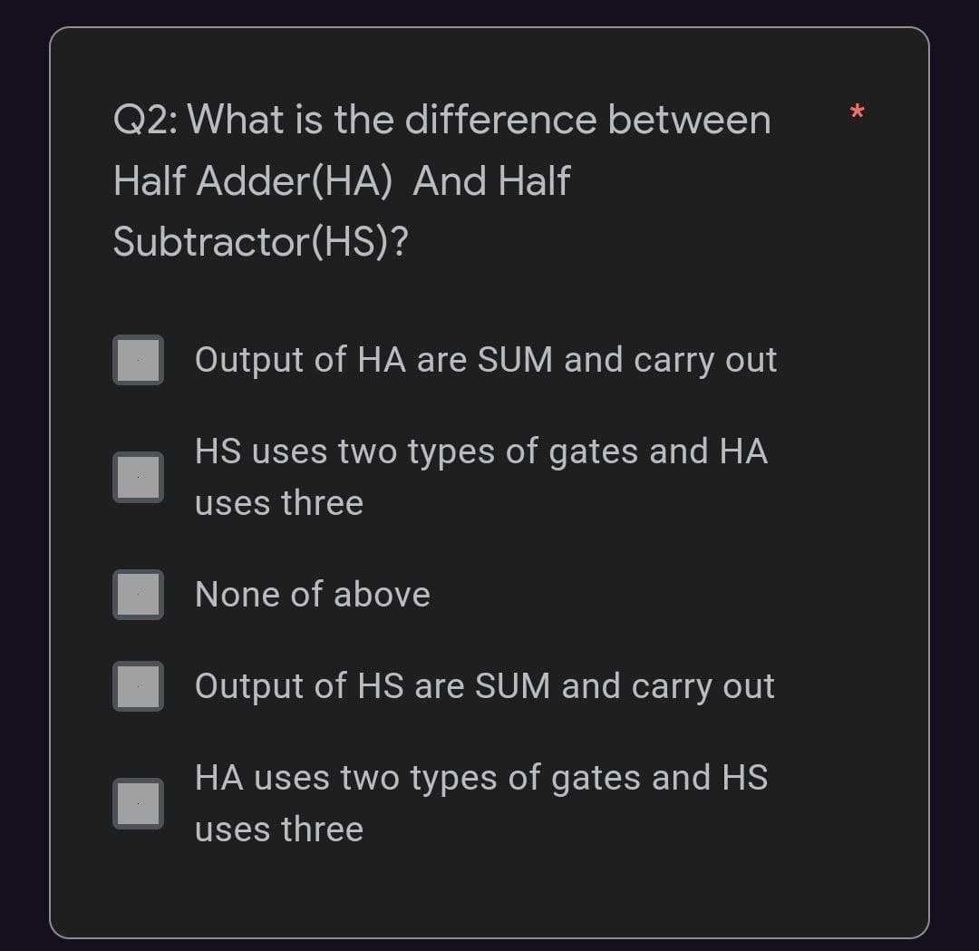 Q2: What is the difference between
Half Adder(HA) And Half
Subtractor(HS)?
Output of HA are SUM and carry out
HS uses two types of gates and HA
uses three
None of above
Output of HS are SUM and carry out
HA uses two types of gates and HS
uses three