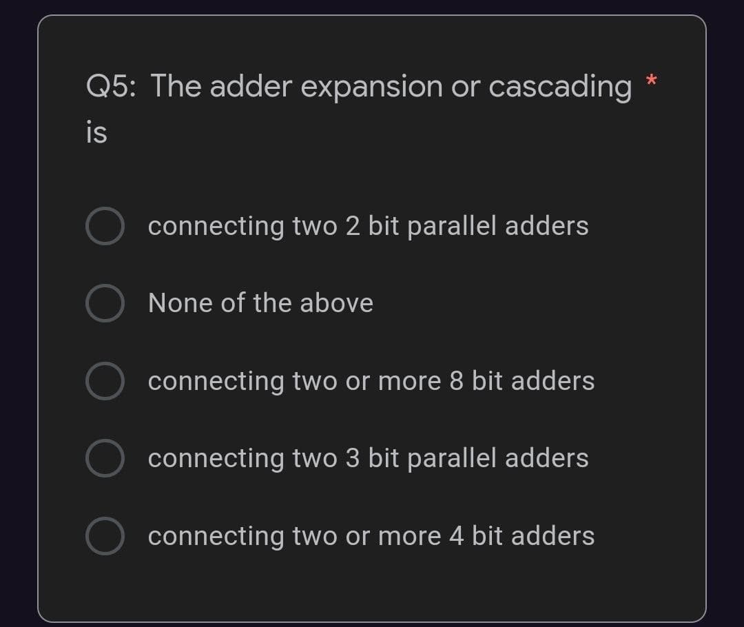 *
Q5: The adder expansion or cascading
is
connecting two 2 bit parallel adders
None of the above
connecting two or more 8 bit adders
connecting two 3 bit parallel adders
connecting two or more 4 bit adders