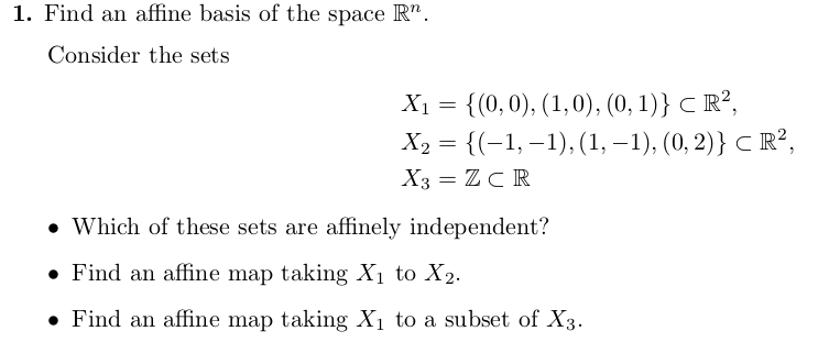 1. Find an affine basis of the space R".
Consider the sets
Х 3D { (0, 0), (1,0), (0, 1)} С R?,
Ха 3D {(-1, -1), (1, —1), (0, 2)} с R?,
X3 = ZCR
• Which of these sets are affinely independent?
• Find an affine map taking X1 to X2.
• Find an affine map taking X1 to a subset of X3.
