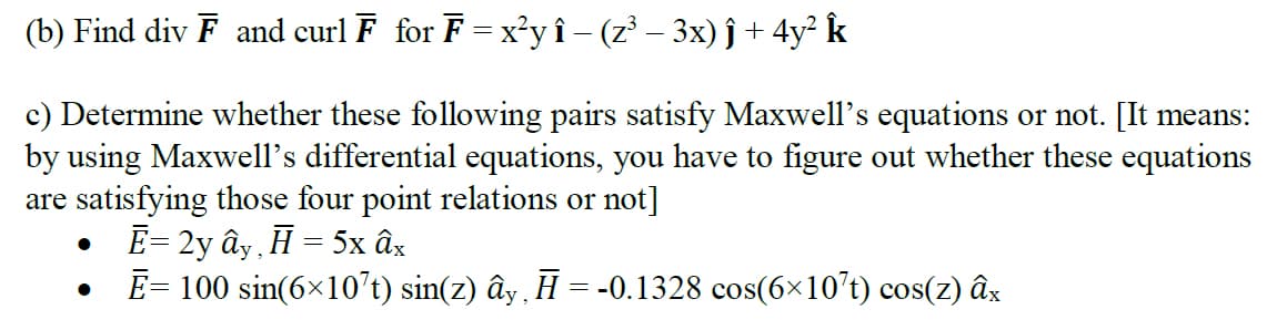 (b) Find div F and curl F for F = x'y î- (z' – 3x) ĵ + 4y² k
c) Determine whether these following pairs satisfy Maxwell's equations or not. [It means:
by using Maxwell's differential equations, you have to figure out whether these equations
are satisfying those four point relations or not]
E= 2y ây , H = 5x âx
E= 100 sin(6x10’t) sin(z) ây , H = -0.1328 cos(6×10't) cos(z) âx
