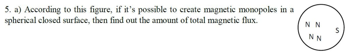 5. a) According to this figure, if it's possible to create magnetic monopoles in a
spherical closed surface, then find out the amount of total magnetic flux.
N N
N N
