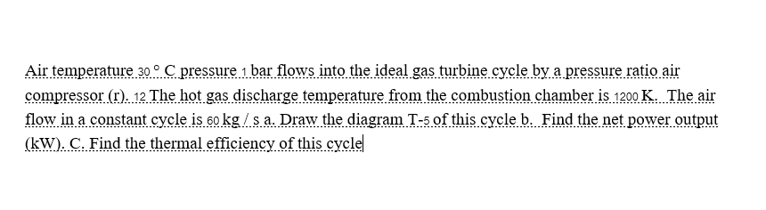 Air temperature 30 ° C pressure 1 bar flows into the ideal gas turbine cycle by a pressure ratio air
compressor (r). 12 The hot gas discharge temperature from the combustion chamber is 1200 K. The air
flow in a constant cycle is 60 kg/s a. Draw the diagram T-5 of this cycle b. Find the net power output
(kW). C. Find the thermal efficiency of this cycle
