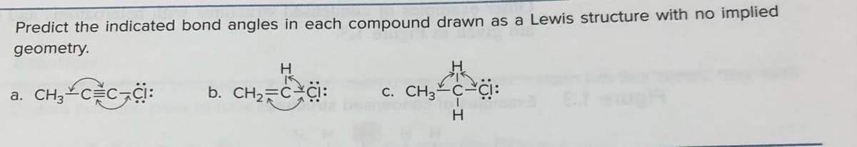 Predict the indicated bond angles in each compound drawn as a Lewis structure with no implied
geometry.
CH₂-CEC CI:
b. CH₂ C CI:
c. CH3 CI:
H