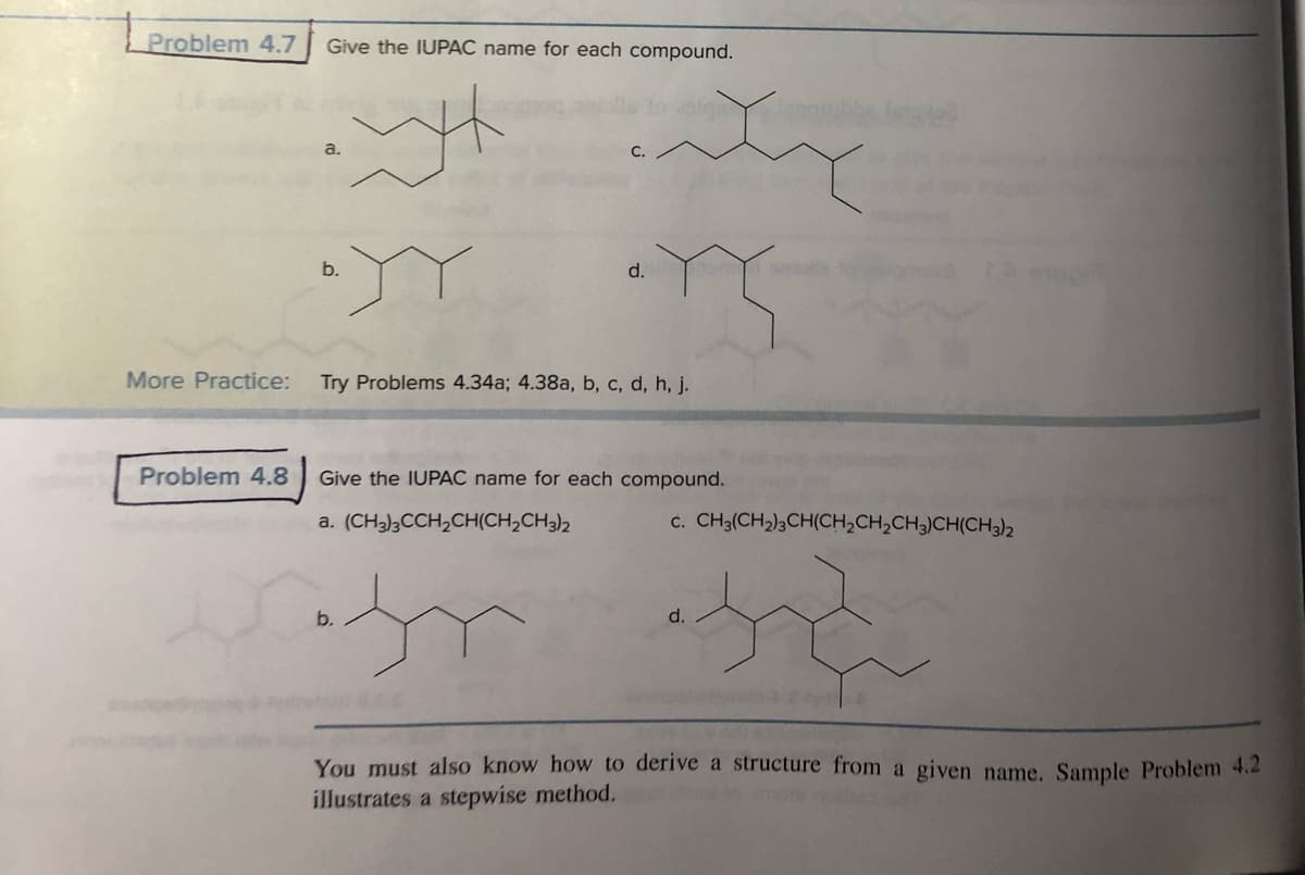 Problem 4.7 Give the IUPAC name for each compound.
H
More Practice:
Problem 4.8
C.
asigu lang
•YY Y
d.
b.
Try Problems 4.34a; 4.38a, b, c, d, h, j.
Give the IUPAC name for each compound.
a. (CH3)3CCH₂CH(CH₂CH3)2
C. CH3(CH₂)3CH(CH₂CH₂CH3)CH(CH3)2
Cat
ju så
d.
You must also know how to derive a structure from a given name. Sample Problem 4.2
illustrates a stepwise method.