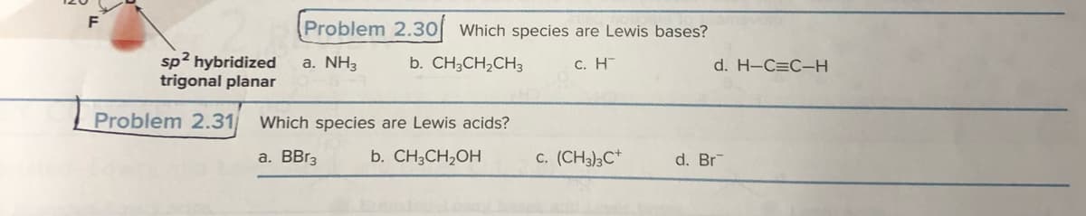 F
sp² hybridized
trigonal planar
Problem 2.31
Problem 2.30 Which species are Lewis bases?
a. NH3
b. CH3CH₂CH3
c. H
Which species are Lewis acids?
a. BBr3
b. CH3CH₂OH
c. (CH3)3C+
d. H-C=C-H
d. Br