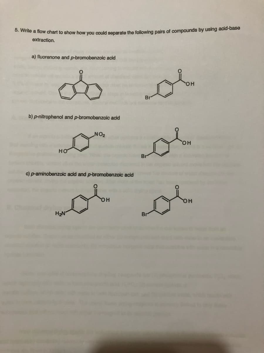 5. Write a flow chart to show how you could separate the following pairs of compounds by using acid-base
extraction.
a) fluorenone and p-bromobenzoic acid
do
b) p-nitrophenol and p-bromobenzoic acid
HO
NO₂
c) p-aminobenzoic acid and p-bromobenzoic acid
H₂N
Br
OH
يوم
vol ob
OH
Br
OH
&
OH