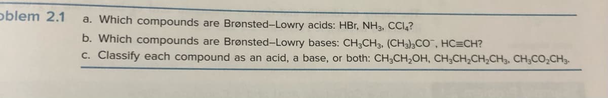 oblem 2.1
a. Which compounds are Brønsted-Lowry acids: HBr, NH3, CC14?
b. Which compounds are Brønsted-Lowry bases: CH3CH3, (CH3)3CO, HC=CH?
c. Classify each compound as an acid, a base, or both: CH3CH₂OH, CH3CH₂CH₂CH3, CH3CO₂CH3-