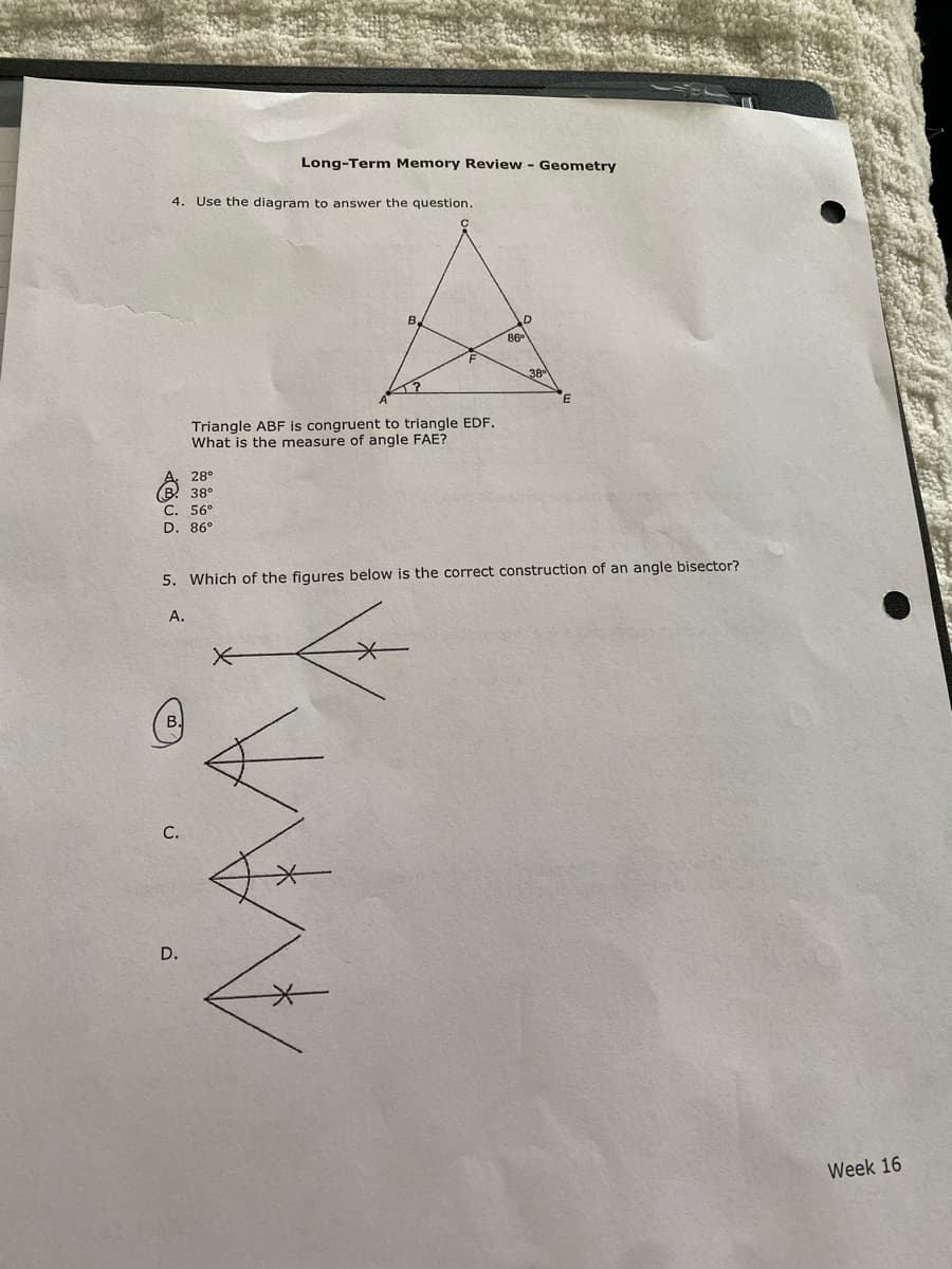 Long-Term Memory Review - Geometry
4. Use the diagram to answer the question.
B.
D
Triangle ABF is congruent to triangle EDF.
What is the measure of angle FAE?
28°
38°
С. 56°
D. 86°
5. Which of the figures below is the correct construction of an angle bisector?
А.
C.
D.
Week 16
