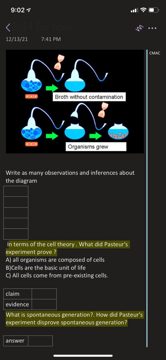 9:02 7
<14 Do novw
12/13/21
7:41 PM
СМАС
O OO
Broth without contamination
Organisms grew
Write as many observations and inferences about
the diagram
In terms of the cell theory . What did Pasteur's
experiment prove ?
A) all organisms are composed of cells
B)Cells are the basic unit of life
C) All cells come from pre-existing cells.
claim
evidence
What is spontaneous generation?. How did Pasteur's
experiment disprove spontaneous generation?
answer
