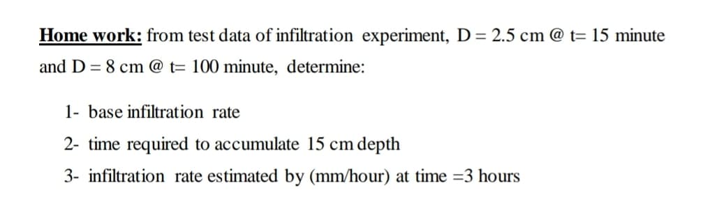 Home work: from test data of infiltration experiment, D = 2.5 cm @ t= 15 minute
and D = 8 cm @ t= 100 minute, determine:
1- base infiltration rate
2- time required to accumulate 15 cm depth
3- infiltration rate estimated by (mm/hour) at time =3 hours
