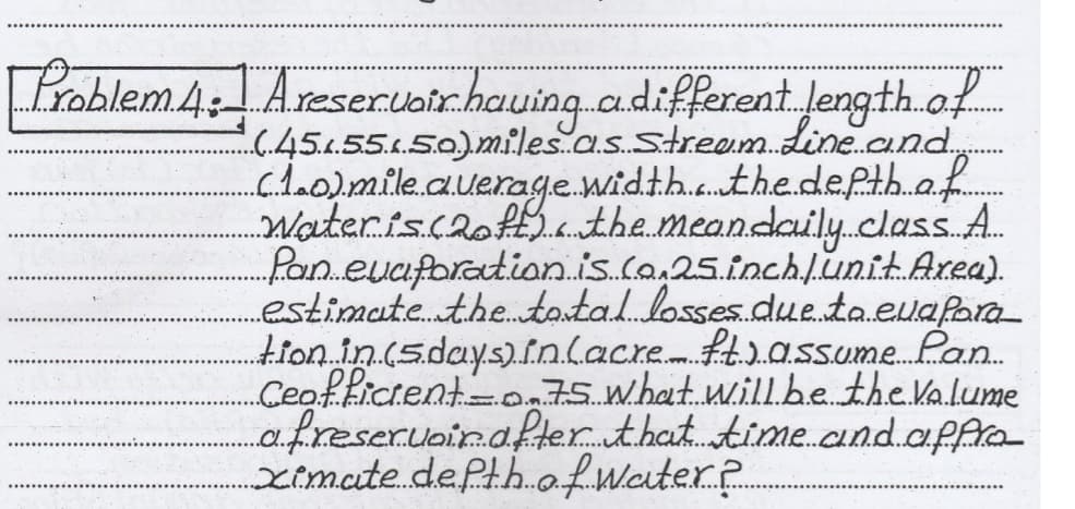 Problem4: Areseruoirheuing adifferent length of
(45155.50)miles.a.s.streem.Line.and,
cloolmile.auerage.width.the.depth.af
Wateris.caofL.a.the.mean.daily.class.A.
pan euaforatian.is.co.25.inchunitAxea).
estimate..the.tantal losses.due.ta.euafara
tion in.(s.day.s).iolacre. fassume.Lan.
Ceoffictent=o75 what.will.be the Kalume
a.freservain.after that.time.and.affra
ximate.dePth.ofwater.p
