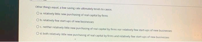 Other things equal, a low saving rate ultimately tends to cause.
O a relatively little new purchasing of real capital by firms
Ob. relatively few start-ups of new businesses
Oc neither relatively little new purchasing of real capital by firms nor relatively few start-ups of new businesses
O d. both relatively little new purchasing of real capital by firms and relatively few start-ups of new businesses
