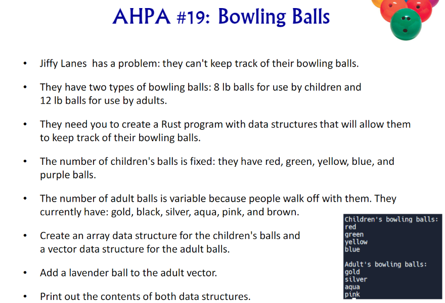 AHPA #19: Bowling Balls
•
•
.
Jiffy Lanes has a problem: they can't keep track of their bowling balls.
They have two types of bowling balls: 8 lb balls for use by children and
12 lb balls for use by adults.
They need you to create a Rust program with data structures that will allow them
to keep track of their bowling balls.
The number of children's balls is fixed: they have red, green, yellow, blue, and
purple balls.
The number of adult balls is variable because people walk off with them. They
currently have: gold, black, silver, aqua, pink, and brown.
Create an array data structure for the children's balls and
a vector data structure for the adult balls.
Add a lavender ball to the adult vector.
Print out the contents of both data structures.
Children's bowling balls:
red
green
yellow
blue
Adult's bowling balls:
gold
silver
aqua
pink