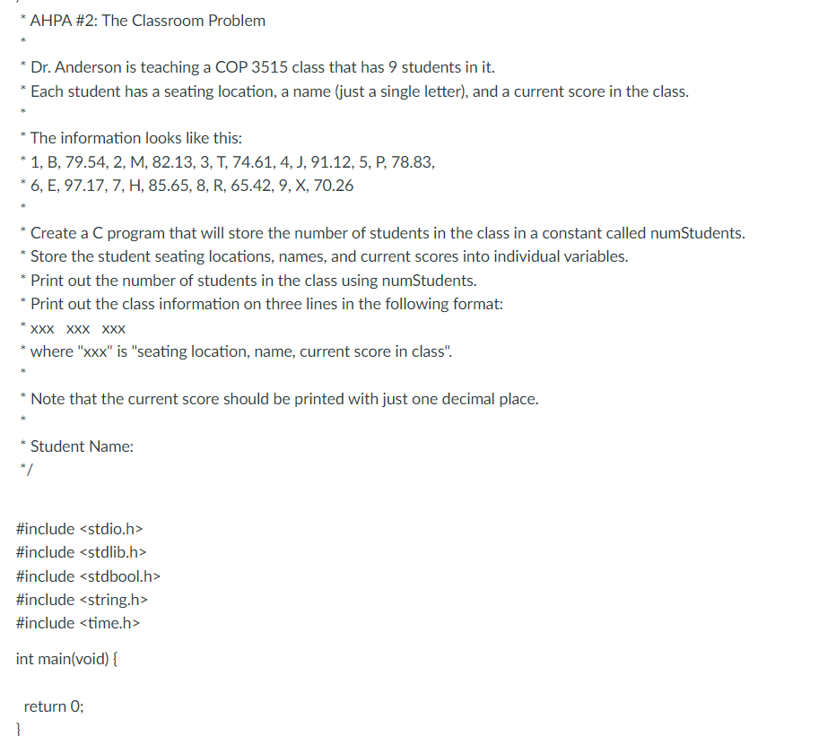 * AHPA #2: The Classroom Problem
* Dr. Anderson is teaching a COP 3515 class that has 9 students in it.
* Each student has a seating location, a name (just a single letter), and a current score in the class.
* The information looks like this:
* 1, B, 79.54, 2, M, 82.13, 3, T, 74.61, 4, J, 91.12, 5, P, 78.83,
* 6, E, 97.17, 7, H, 85.65, 8, R, 65.42, 9, X, 70.26
Create a C program that will store the number of students in the class in a constant called numStudents.
* Store the student seating locations, names, and current scores into individual variables.
* Print out the number of students in the class using numStudents.
* Print out the class information on three lines in the following format:
*XXX XXX XXX
* where "xxx" is "seating location, name, current score in class".
* Note that the current score should be printed with just one decimal place.
Student Name:
*/
#include <stdio.h>
#include <stdlib.h>
#include <stdbool.h>
#include <string.h>
#include <time.h>
int main(void) {
return 0;