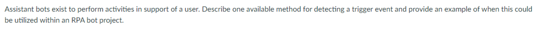 Assistant bots exist to perform activities in support of a user. Describe one available method for detecting a trigger event and provide an example of when this could
be utilized within an RPA bot project.