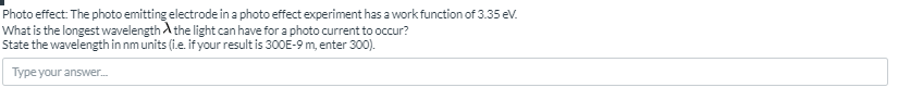 Photo effect: The photo emitting electrode in a photo effect experiment has a work function of 3.35 ev.
What is the longest wavelength A the light can have for a photo current to occur?
State the wavelength in nm units (i.e. if your result is 300E-9 m, enter 300).
Type your answer.
