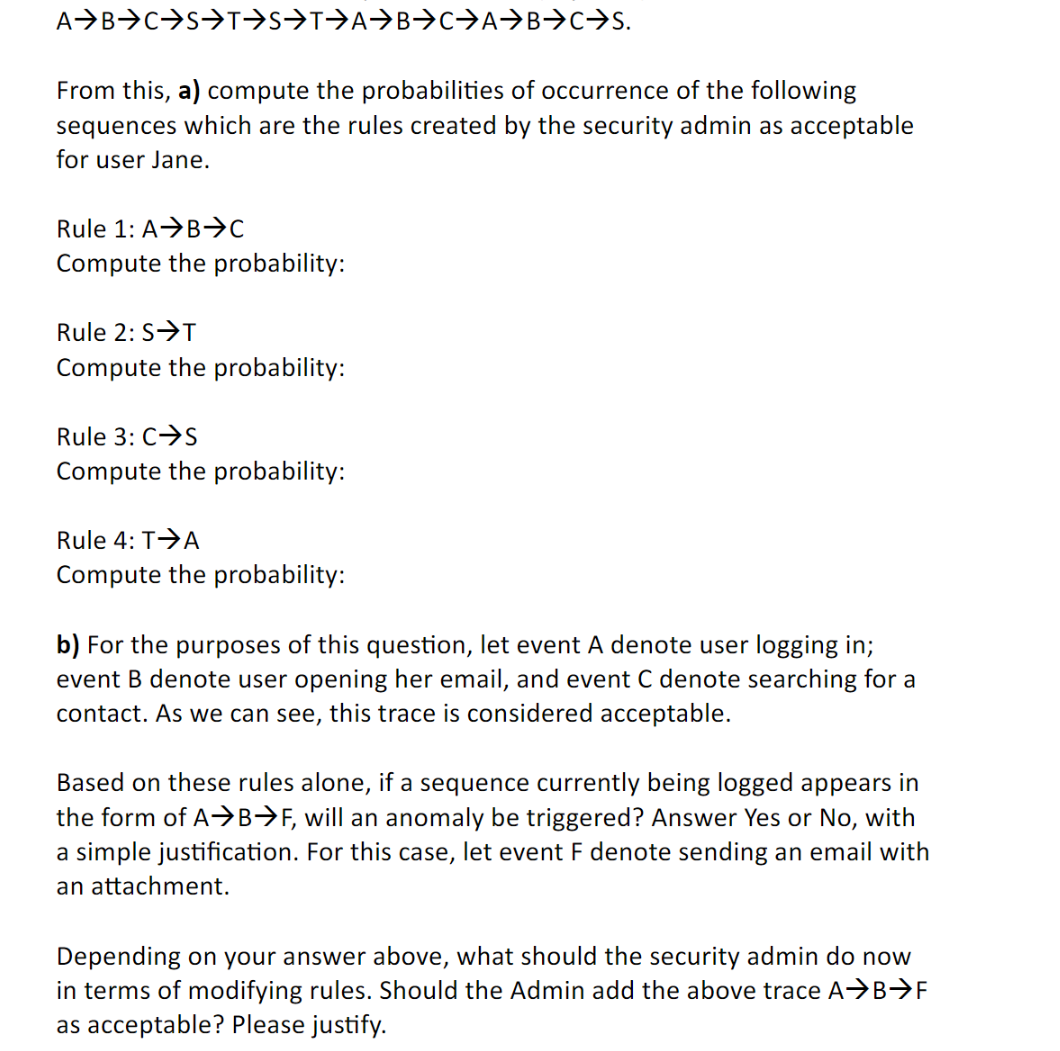 A B C S→T→S⇒T→A→B⇒C→A→B→→S.
From this, a) compute the probabilities of occurrence of the following
sequences which are the rules created by the security admin as acceptable
for user Jane.
Rule 1: A B⇒C
Compute the probability:
Rule 2: S→T
Compute the probability:
Rule 3: C→S
Compute the probability:
Rule 4: T→A
Compute the probability:
b) For the purposes of this question, let event A denote user logging in;
event B denote user opening her email, and event C denote searching for a
contact. As we can see, this trace is considered acceptable.
Based on these rules alone, if a sequence currently being logged appears in
the form of A→B→F, will an anomaly be triggered? Answer Yes or No, with
a simple justification. For this case, let event F denote sending an email with
an attachment.
Depending on your answer above, what should the security admin do now
in terms of modifying rules. Should the Admin add the above trace A→B>F
as acceptable? Please justify.