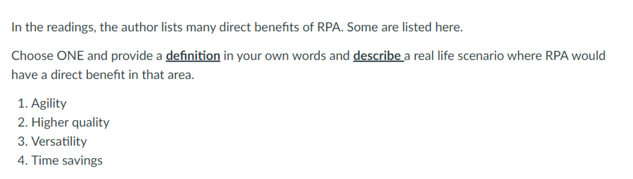 In the readings, the author lists many direct benefits of RPA. Some are listed here.
Choose ONE and provide a definition in your own words and describe a real life scenario where RPA would
have a direct benefit in that area.
1. Agility
2. Higher quality
3. Versatility
4. Time savings