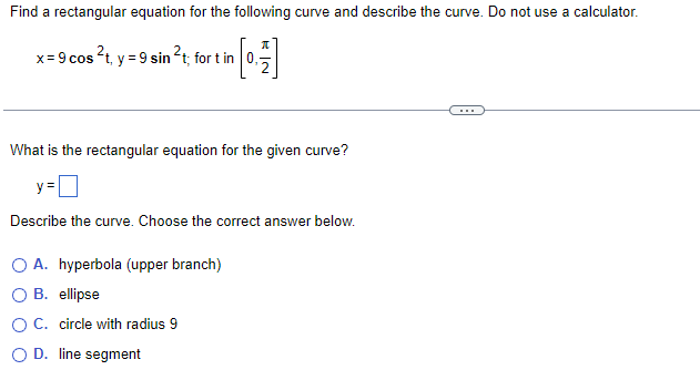 Find a rectangular equation for the following curve and describe the curve. Do not use a calculator.
x=9 cos ²t, y = 9 sin ²t; fort in
What is the rectangular equation for the given curve?
y=
Describe the curve. Choose the correct answer below.
O A. hyperbola (upper branch)
B. ellipse
O C. circle with radius 9
O D. line segment