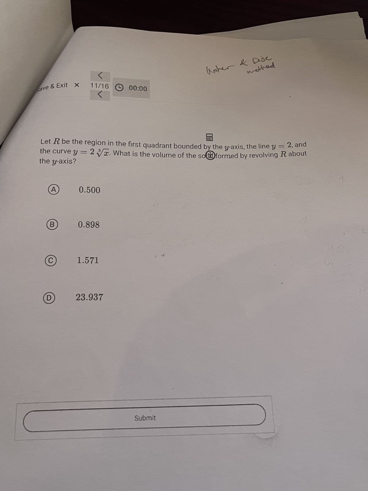 Save & Exit x
Water & Disc
11/16
method
00:00
Let R be the region in the first quadrant bounded by the y-axis, the line y = 2, and
the curve y = 2√√x. What is the volume of the so formed by revolving R about
the y-axis?
A
0.500
B
0.898
C
1.571
D
23.937
Submit