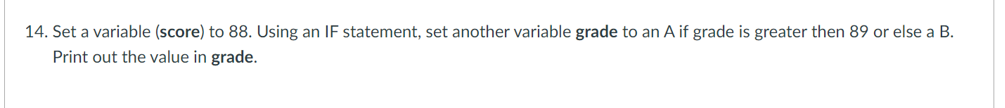 14. Set a variable (score) to 88. Using an IF statement, set another variable grade to an A if grade is greater then 89 or else a B.
Print out the value in grade.