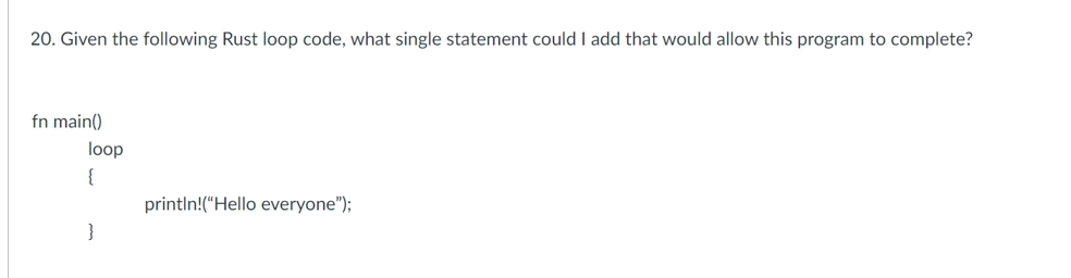 20. Given the following Rust loop code, what single statement could I add that would allow this program to complete?
fn main()
loop
{
println!("Hello everyone");
}