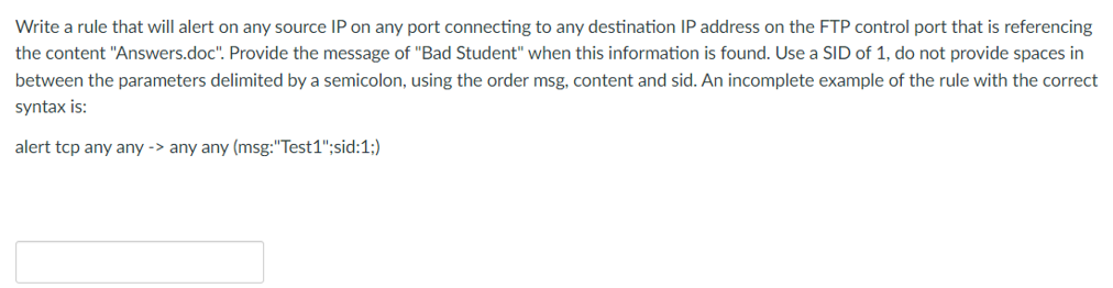 Write a rule that will alert on any source IP on any port connecting to any destination IP address on the FTP control port that is referencing
the content "Answers.doc". Provide the message of "Bad Student" when this information is found. Use a SID of 1, do not provide spaces in
between the parameters delimited by a semicolon, using the order msg, content and sid. An incomplete example of the rule with the correct
syntax is:
alert tcp any any -> any any (msg: "Test1";sid:1;)