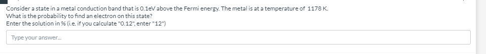 Consider a state in a metal conduction band that is 0.1eV above the Fermi energy. The metal is at a temperature of 1178 K.
What is the probability to find an electron on this state?
Enter the solution in % (i.e. if you calculate "0.12", enter "12")
Type your answer.
